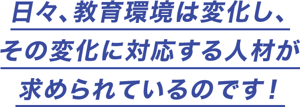 日々、教育環境は変化し、その変化に対応する人材が求められているのです！